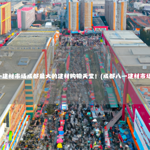 成都八一建材市场成都最大的建材购物天堂！(成都八一建材市场在哪里)