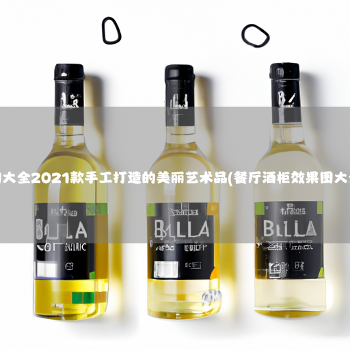 酒柜效果图大全2021款手工打造的美丽艺术品(餐厅酒柜效果图大全2021款)